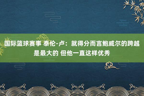 国际篮球赛事 泰伦-卢：就得分而言鲍威尔的跨越是最大的 但他一直这样优秀