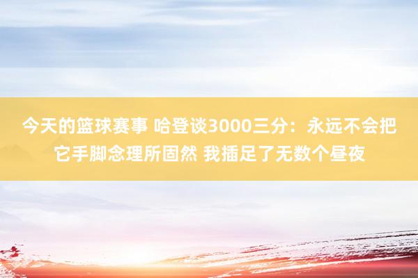 今天的篮球赛事 哈登谈3000三分：永远不会把它手脚念理所固然 我插足了无数个昼夜