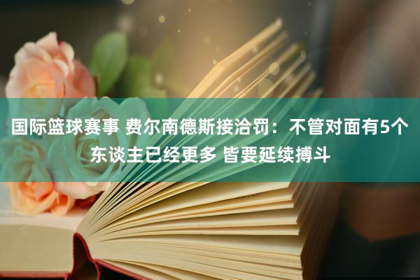 国际篮球赛事 费尔南德斯接洽罚：不管对面有5个东谈主已经更多 皆要延续搏斗