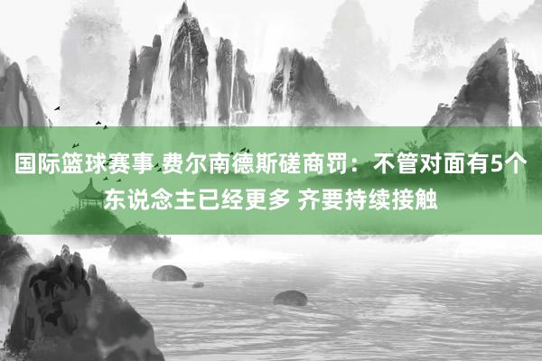 国际篮球赛事 费尔南德斯磋商罚：不管对面有5个东说念主已经更多 齐要持续接触