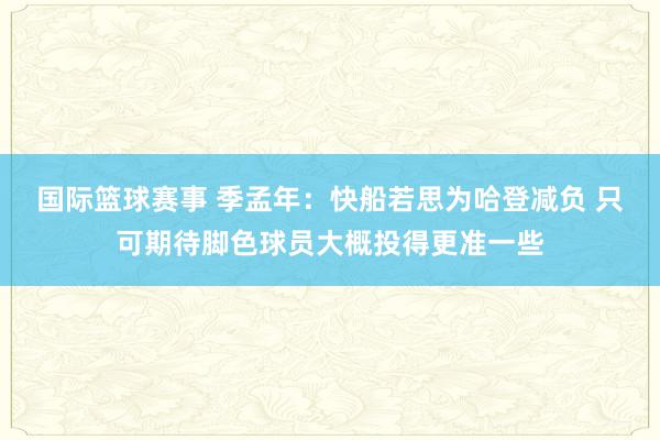 国际篮球赛事 季孟年：快船若思为哈登减负 只可期待脚色球员大概投得更准一些