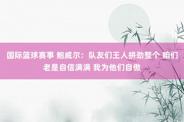 国际篮球赛事 鲍威尔：队友们王人拼劲整个 咱们老是自信满满 我为他们自傲