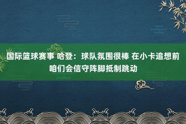 国际篮球赛事 哈登：球队氛围很棒 在小卡追想前咱们会信守阵脚抵制跳动