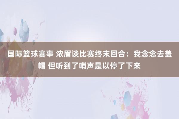 国际篮球赛事 浓眉谈比赛终末回合：我念念去盖帽 但听到了哨声是以停了下来