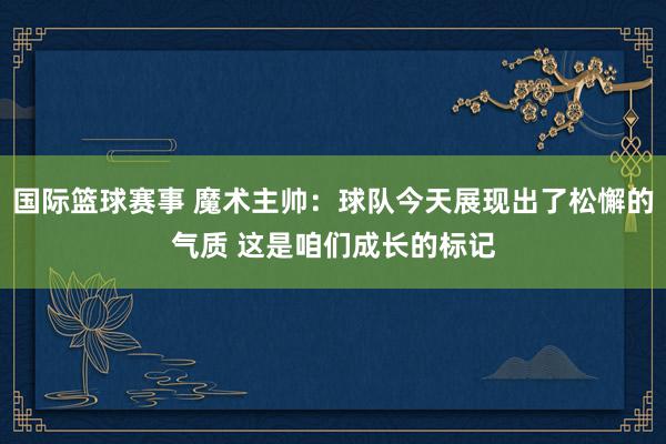 国际篮球赛事 魔术主帅：球队今天展现出了松懈的气质 这是咱们成长的标记