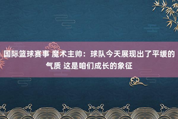 国际篮球赛事 魔术主帅：球队今天展现出了平缓的气质 这是咱们成长的象征