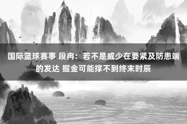 国际篮球赛事 段冉：若不是威少在要紧及防患端的发达 掘金可能撑不到终末时辰