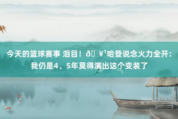 今天的篮球赛事 泪目！🥹哈登说念火力全开：我仍是4、5年莫得演出这个变装了