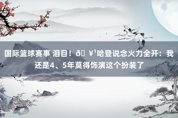 国际篮球赛事 泪目！🥹哈登说念火力全开：我还是4、5年莫得饰演这个扮装了