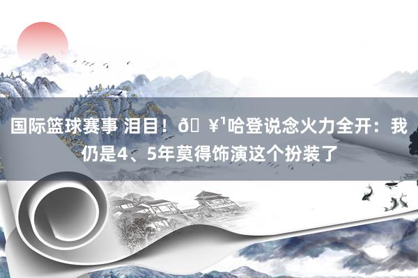 国际篮球赛事 泪目！🥹哈登说念火力全开：我仍是4、5年莫得饰演这个扮装了