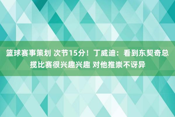 篮球赛事策划 次节15分！丁威迪：看到东契奇总揽比赛很兴趣兴趣 对他推崇不讶异