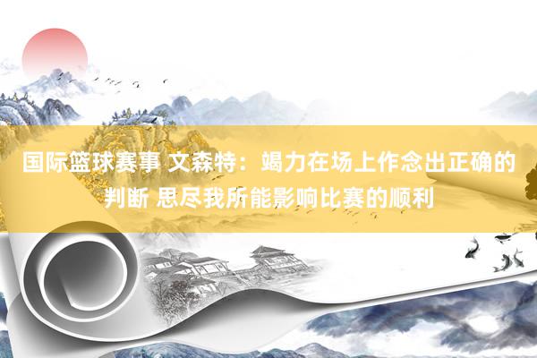 国际篮球赛事 文森特：竭力在场上作念出正确的判断 思尽我所能影响比赛的顺利