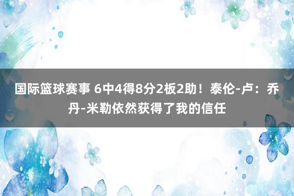 国际篮球赛事 6中4得8分2板2助！泰伦-卢：乔丹-米勒依然获得了我的信任