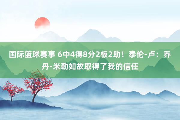 国际篮球赛事 6中4得8分2板2助！泰伦-卢：乔丹-米勒如故取得了我的信任