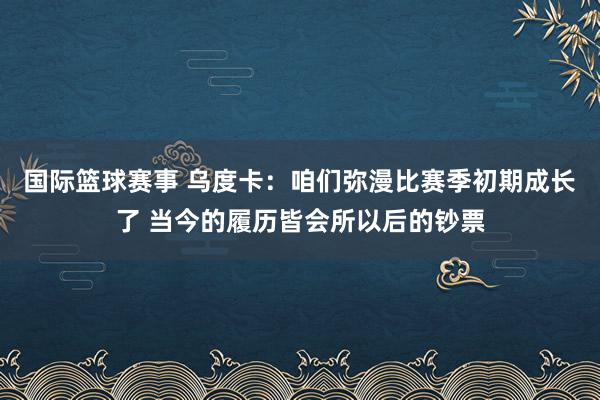 国际篮球赛事 乌度卡：咱们弥漫比赛季初期成长了 当今的履历皆会所以后的钞票