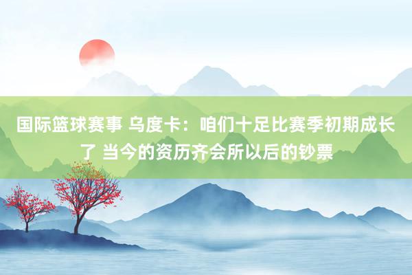 国际篮球赛事 乌度卡：咱们十足比赛季初期成长了 当今的资历齐会所以后的钞票