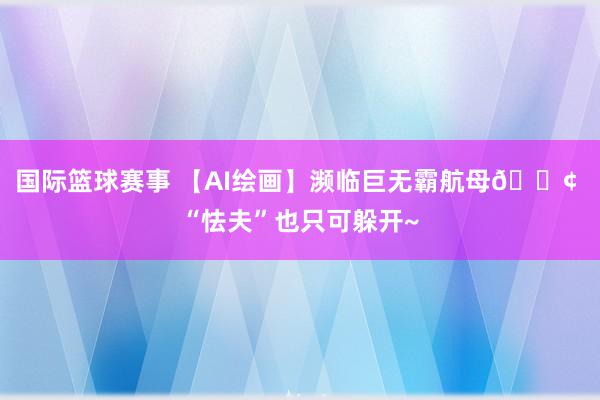 国际篮球赛事 【AI绘画】濒临巨无霸航母🚢 “怯夫”也只可躲开~