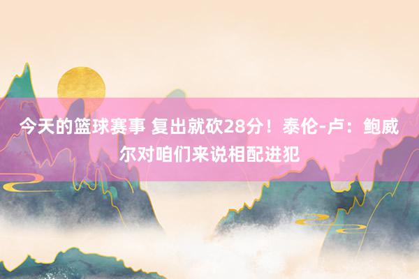 今天的篮球赛事 复出就砍28分！泰伦-卢：鲍威尔对咱们来说相配进犯