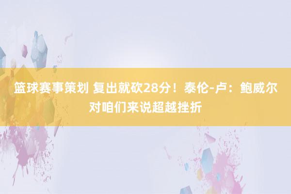 篮球赛事策划 复出就砍28分！泰伦-卢：鲍威尔对咱们来说超越挫折