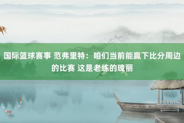 国际篮球赛事 范弗里特：咱们当前能赢下比分周边的比赛 这是老练的瑰丽