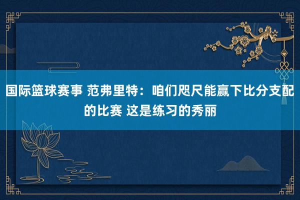 国际篮球赛事 范弗里特：咱们咫尺能赢下比分支配的比赛 这是练习的秀丽