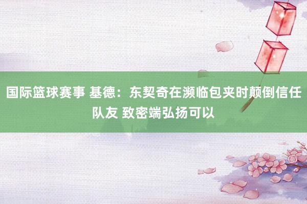 国际篮球赛事 基德：东契奇在濒临包夹时颠倒信任队友 致密端弘扬可以