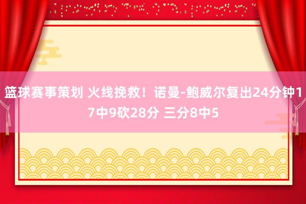 篮球赛事策划 火线挽救！诺曼-鲍威尔复出24分钟17中9砍28分 三分8中5