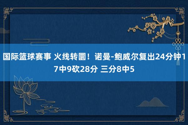 国际篮球赛事 火线转圜！诺曼-鲍威尔复出24分钟17中9砍28分 三分8中5