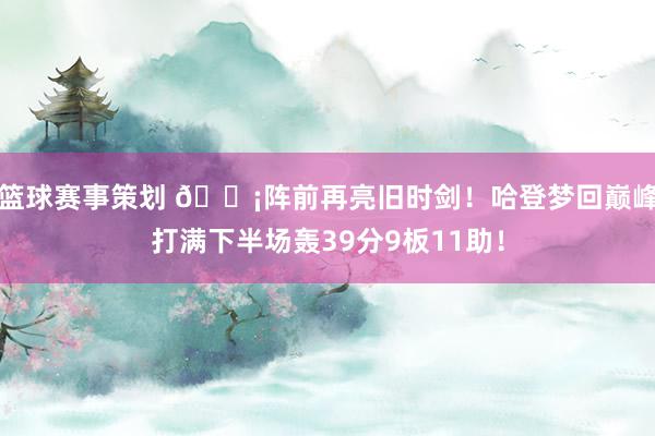 篮球赛事策划 🗡阵前再亮旧时剑！哈登梦回巅峰打满下半场轰39分9板11助！