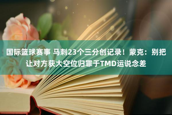 国际篮球赛事 马刺23个三分创记录！蒙克：别把让对方获大空位归罪于TMD运说念差