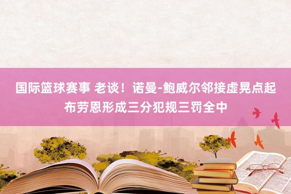 国际篮球赛事 老谈！诺曼-鲍威尔邻接虚晃点起布劳恩形成三分犯规三罚全中