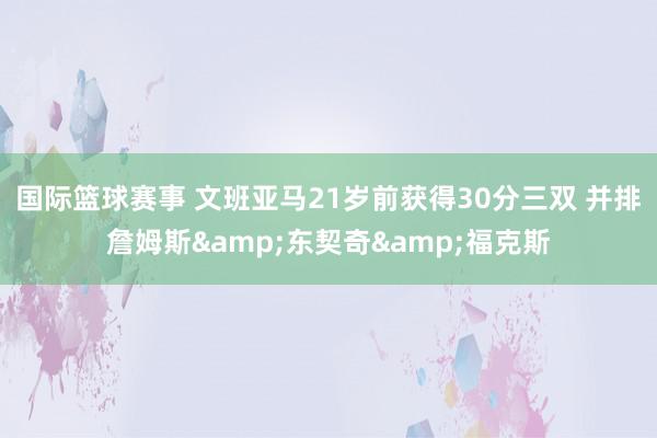 国际篮球赛事 文班亚马21岁前获得30分三双 并排詹姆斯&东契奇&福克斯