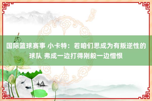 国际篮球赛事 小卡特：若咱们思成为有叛逆性的球队 弗成一边打得刚毅一边憎恨