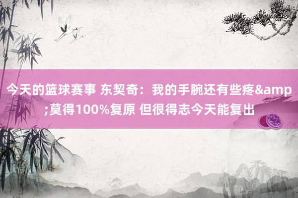 今天的篮球赛事 东契奇：我的手腕还有些疼&莫得100%复原 但很得志今天能复出