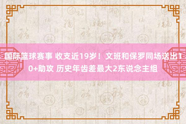 国际篮球赛事 收支近19岁！文班和保罗同场送出10+助攻 历史年齿差最大2东说念主组