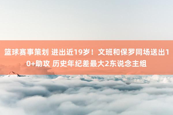 篮球赛事策划 进出近19岁！文班和保罗同场送出10+助攻 历史年纪差最大2东说念主组