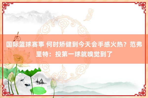 国际篮球赛事 何时矫健到今天会手感火热？范弗里特：投第一球就嗅觉到了