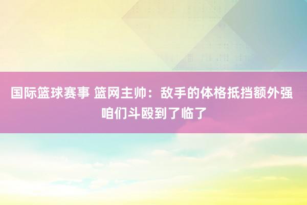 国际篮球赛事 篮网主帅：敌手的体格抵挡额外强 咱们斗殴到了临了