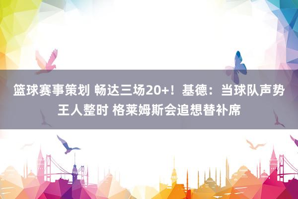 篮球赛事策划 畅达三场20+！基德：当球队声势王人整时 格莱姆斯会追想替补席