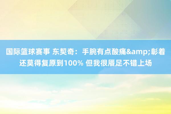 国际篮球赛事 东契奇：手腕有点酸痛&彰着还莫得复原到100% 但我很餍足不错上场