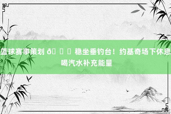 篮球赛事策划 😂稳坐垂钓台！约基奇场下休息 喝汽水补充能量