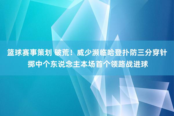 篮球赛事策划 破荒！威少濒临哈登扑防三分穿针 掷中个东说念主本场首个领路战进球