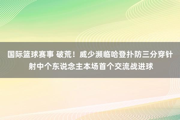 国际篮球赛事 破荒！威少濒临哈登扑防三分穿针 射中个东说念主本场首个交流战进球