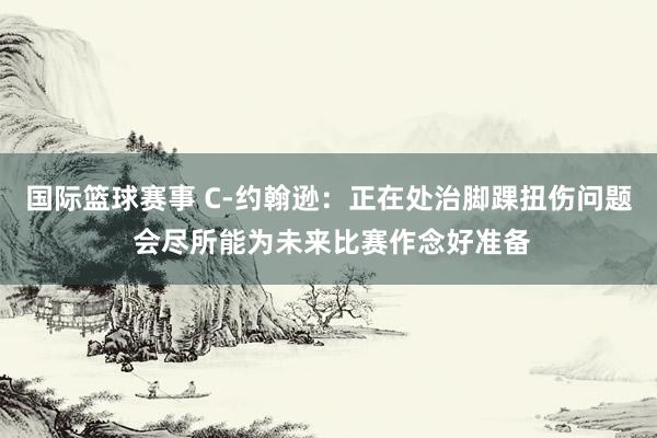 国际篮球赛事 C-约翰逊：正在处治脚踝扭伤问题 会尽所能为未来比赛作念好准备