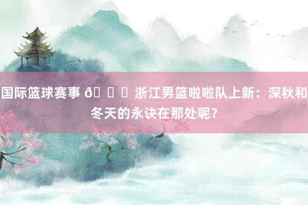 国际篮球赛事 😍浙江男篮啦啦队上新：深秋和冬天的永诀在那处呢？