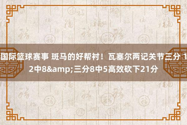 国际篮球赛事 斑马的好帮衬！瓦塞尔两记关节三分 12中8&三分8中5高效砍下21分