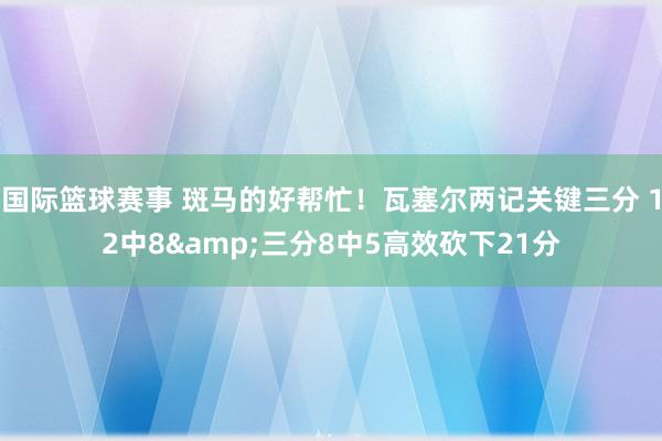 国际篮球赛事 斑马的好帮忙！瓦塞尔两记关键三分 12中8&三分8中5高效砍下21分