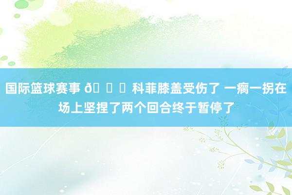 国际篮球赛事 😐科菲膝盖受伤了 一瘸一拐在场上坚捏了两个回合终于暂停了