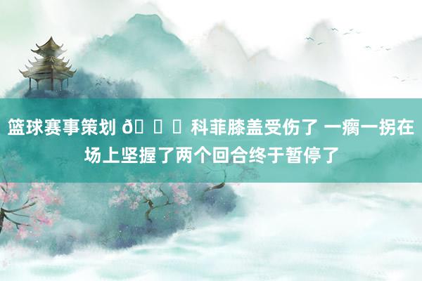 篮球赛事策划 😐科菲膝盖受伤了 一瘸一拐在场上坚握了两个回合终于暂停了