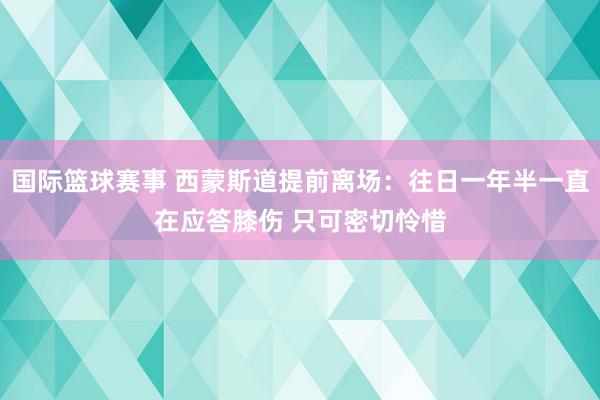 国际篮球赛事 西蒙斯道提前离场：往日一年半一直在应答膝伤 只可密切怜惜